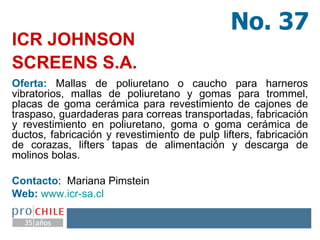ICR JOHNSON  SCREENS S.A.   Oferta:  Mallas de poliuretano o caucho para harneros vibratorios, mallas de poliuretano y gomas para trommel, placas de goma cerámica para revestimiento de cajones de traspaso, guardaderas para correas transportadas, fabricación y revestimiento en poliuretano, goma o goma cerámica de ductos, fabricación y revestimiento de pulp lifters, fabricación de corazas, lifters tapas de alimentación y descarga de molinos bolas. Contacto :  Mariana Pimstein  Web:   www.icr - sa.cl   No. 37 
