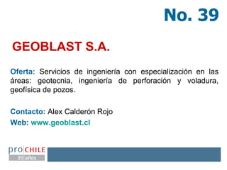 GEOBLAST S.A. Oferta:  Servicios de ingeniería con especialización en las áreas: geotecnia, ingeniería de perforación y voladura, geofísica de pozos. Contacto:  Alex Calderón Rojo  Web:  www.geoblast.cl   No. 39 