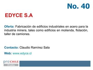 EDYCE S.A   Oferta:  Fabricación de edificios industriales en acero para la industria minera, tales como edificios en molienda, flotación, taller de camiones. Contacto:  Claudio Ramírez Sala Web:   www.edyce.cl   No. 40 