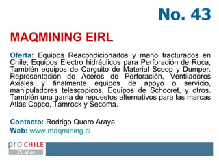 MAQMINING EIRL   Oferta:  Equipos Reacondicionados y mano fracturados en Chile, Equipos Electro hidráulicos para Perforación de Roca, También equipos de Carguito de Material Scoop y Dumper. Representación de Aceros de Perforación, Ventiladores Axiales y finalmente equipos de apoyo o servicio, manipuladores telescopicos, Equipos de Schocret, y otros. También una gama de repuestos alternativos para las marcas Atlas Copco, Tamrock y Secoma. Contacto:  Rodrigo Quero Araya  Web:   www.maqmining.cl   No. 43 