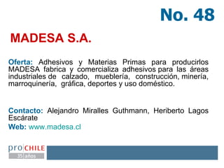 MADESA S.A. Oferta:  Adhesivos y Materias Primas para producirlos MADESA fabrica y comercializa adhesivos para las áreas industriales de calzado, mueblería, construcción, minería, marroquinería,  gráfica, deportes y uso doméstico. Contacto:  Alejandro Miralles Guthmann, Heriberto Lagos Escárate  Web:   www.madesa.cl   No. 48 