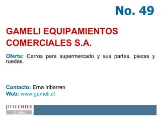 GAMELI EQUIPAMIENTOS COMERCIALES S.A.   Oferta:  Carros para supermercado y sus partes, piezas y ruedas. Contacto:  Erna Iribarren Web:   www.gameli.cl   No. 49 