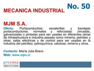 MECANICA INDUSTRIAL  MJM S.A.   Oferta:  Portaconductres: escalerillas y bandejas portaconductores; normales y reforzadas: zincadas, galvanizadas o pintadas para ser usadas en diferentes obras de infraestructura e industria pesada como minería, petróleo y otras; salas eléctricas y de control para ser usadas en la industria del petróleo, petroquímica, celulosa, minería y otros. Contacto:  María Julia Bravo Web:  www.mjm.cl   No. 50 