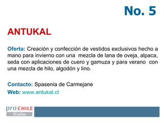 ANTUKAL Oferta:   Creación y confección de vestidos exclusivos hecho a mano para invierno con una  mezcla de lana de oveja, alpaca, seda con aplicaciones de cuero y gamuza y para verano  con una mezcla de hilo, algodón y lino.   Contacto:   Spasenia de Carmejane   Web:   www.antukal.cl   No. 5 