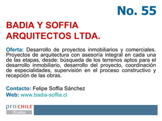 BADIA Y SOFFIA ARQUITECTOS LTDA.   Oferta:  Desarrollo de proyectos inmobiliarios y comerciales. Proyectos de arquitectura con asesoría integral en cada una de las etapas, desde: búsqueda de los terrenos aptos para el desarrollo inmobiliario, desarrollo del proyecto, coordinación de especialidades, supervisión en el proceso constructivo y recepción de las obras.  Contacto:  Felipe Soffia Sánchez Web:   www.badia-soffia.cl   No. 55 