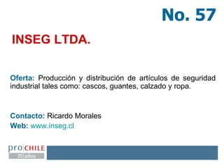 INSEG LTDA.   Oferta:  Producción y distribución de artículos de seguridad industrial tales como: cascos, guantes, calzado y ropa. Contacto:  Ricardo Morales  Web:   www.inseg.cl   No. 57 