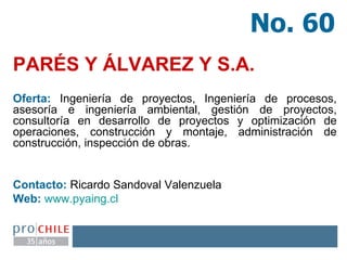 PARÉS Y ÁLVAREZ Y S.A.   Oferta:  Ingeniería de proyectos, Ingeniería de procesos, asesoría e ingeniería ambiental, gestión de proyectos, consultoría en desarrollo de proyectos y optimización de operaciones, construcción y montaje, administración de construcción, inspección de obras. Contacto:  Ricardo Sandoval Valenzuela  Web:   www.pyaing.cl   No. 60 