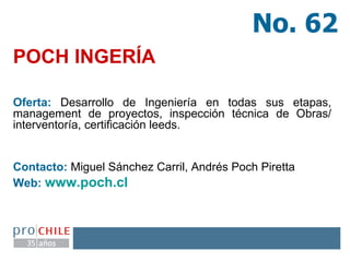 POCH INGERÍA Oferta:  Desarrollo de Ingeniería en todas sus etapas, management de proyectos, inspección técnica de Obras/ interventoría, certificación leeds. Contacto:  Miguel Sánchez Carril, Andrés Poch Piretta  Web:  www.poch.cl   No. 62 