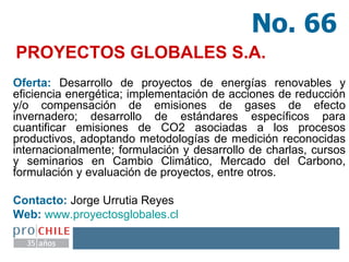PROYECTOS GLOBALES S.A. Oferta:  Desarrollo de proyectos de energías renovables y eficiencia energética; implementación de acciones de reducción y/o compensación de emisiones de gases de efecto invernadero; desarrollo de estándares específicos para cuantificar emisiones de CO2 asociadas a los procesos productivos, adoptando metodologías de medición reconocidas internacionalmente; formulación y desarrollo de charlas, cursos y seminarios en Cambio Climático, Mercado del Carbono, formulación y evaluación de proyectos, entre otros. Contacto:  Jorge Urrutia Reyes  Web:   www.proyectosglobales.cl   No. 66 