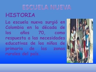 HISTORIA
La escuela nueva surgió en
Colombia en la década de
los
años
70,
como
respuesta a las necesidades
educativas de los niños de
primaria de las zonas
rurales del país.

 