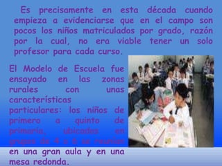 Es precisamente en esta década cuando
empieza a evidenciarse que en el campo son
pocos los niños matriculados por grado, razón
por la cual, no era viable tener un solo
profesor para cada curso.
El Modelo de Escuela fue
ensayado en las zonas
rurales
con
unas
características
particulares: los niños de
primero
a
quinto
de
primaria,
ubicados
en
grupos de 4 o 6 se reunían
en una gran aula y en una
mesa redonda.

 