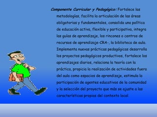 Componente Curricular y Pedagógico: Fortalece las
metodologías, facilita la articulación de las áreas
obligatorias y fundamentales, consolida una política

de educación activa, flexible y participativa, integra
las guías de aprendizaje, los rincones o centros de
recursos de aprendizaje-CRA-, la biblioteca de aula.
Implementa nuevas prácticas pedagógicas desarrolla

los proyectos pedagógicos productivos, fortalece los
aprendizajes diarios, relaciona la teoría con la
práctica, propicia la realización de actividades fuera
del aula como espacios de aprendizaje, estimula la

participación de agentes educativos de la comunidad
y la selección del proyecto que más se ajuste a las
características propias del contexto local.

 
