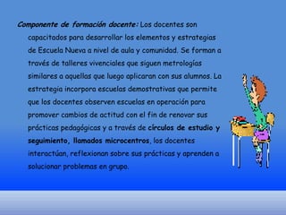 Componente de formación docente: Los docentes son
capacitados para desarrollar los elementos y estrategias

de Escuela Nueva a nivel de aula y comunidad. Se forman a
través de talleres vivenciales que siguen metrologías
similares a aquellas que luego aplicaran con sus alumnos. La
estrategia incorpora escuelas demostrativas que permite
que los docentes observen escuelas en operación para
promover cambios de actitud con el fin de renovar sus
prácticas pedagógicas y a través de círculos de estudio y
seguimiento, llamados microcentros, los docentes
interactúan, reflexionan sobre sus prácticas y aprenden a
solucionar problemas en grupo.

 