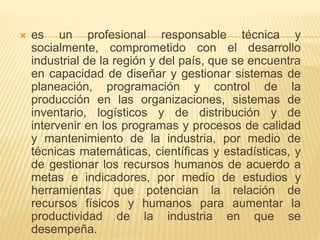  es un profesional responsable técnica y
socialmente, comprometido con el desarrollo
industrial de la región y del país, que se encuentra
en capacidad de diseñar y gestionar sistemas de
planeación, programación y control de la
producción en las organizaciones, sistemas de
inventario, logísticos y de distribución y de
intervenir en los programas y procesos de calidad
y mantenimiento de la industria, por medio de
técnicas matemáticas, científicas y estadísticas, y
de gestionar los recursos humanos de acuerdo a
metas e indicadores, por medio de estudios y
herramientas que potencian la relación de
recursos físicos y humanos para aumentar la
productividad de la industria en que se
desempeña.
 