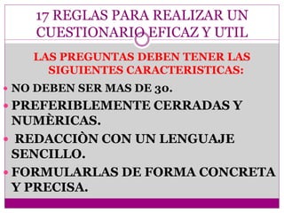 17 REGLAS PARA REALIZAR UN
CUESTIONARIO EFICAZ Y UTIL
 NO DEBEN SER MAS DE 30.
 PREFERIBLEMENTE CERRADAS Y
NUMÈRICAS.
 REDACCIÒN CON UN LENGUAJE
SENCILLO.
 FORMULARLAS DE FORMA CONCRETA
Y PRECISA.
LAS PREGUNTAS DEBEN TENER LAS
SIGUIENTES CARACTERISTICAS:
 