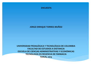 ENCUESTA 
JORGE ENRIQUE TORRES MUÑOZ 
UNIVERSIDAD PEDAGÓGICA Y TECNOLÓGICA DE COLOMBIA 
FACULTAD DE ESTUDIOS A DISTANCIA 
ESCUELA DE CIENCIAS ADMINISTRATIVAS Y ECONÓMICAS 
TECNOLOGÍA EN REGENCIA DE FARMACIA 
TUNJA, 2014 
 