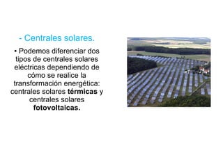 - Centrales solares. Podemos diferenciar dos tipos de centrales solares eléctricas dependiendo de cómo se realice la transformación energética:  centrales solares  térmicas  y   centrales solares  fotovoltaicas. 