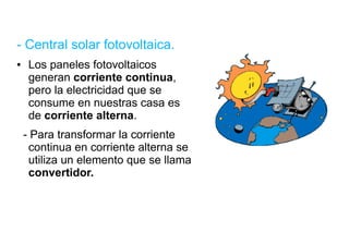 - Central solar fotovoltaica. Los paneles fotovoltaicos generan  corriente   continua , pero la electricidad que se consume en nuestras casa es de  corriente alterna . - Para transformar la corriente continua en corriente alterna se utiliza un elemento que se llama  convertidor. 