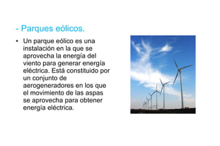 - Parques eólicos. Un parque eólico es una instalación en la que se aprovecha la energía del viento para generar energía eléctrica. Está constituido por un conjunto de aerogeneradores en los que el movimiento de las aspas se aprovecha para obtener energía eléctrica. 