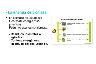 - La energía de biomasa. La biomasa es una de las fuentes de energía más primitivas.  Podemos usar como biomasa: - Residuos forestales o    agícolas. - Cultivos energéticos. - Residuos sólidos urbanos. 