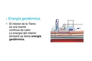 - Energía geotérmica. El interior de la Tierra  es una fuente continua de calor. La energía del interior terrestre se llama  energía geotérmica. 