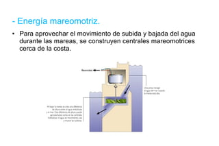 - Energía mareomotriz. Para aprovechar el movimiento de subida y bajada del agua durante las mareas, se construyen centrales mareomotrices cerca de la costa. 
