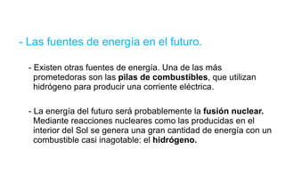 - Las fuentes de energía en el futuro. - Existen otras fuentes de energía. Una de las más    prometedoras son las  pilas de combustibles , que utilizan    hidrógeno para producir una corriente eléctrica. - La energía del futuro será probablemente la  fusión nuclear.     Mediante reacciones nucleares como las producidas en el    interior del Sol se genera una gran cantidad de energía con un  combustible casi inagotable: el  hidrógeno. 
