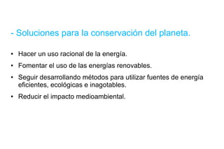 - Soluciones para la conservación del planeta. Hacer un uso racional de la energía. Fomentar el uso de las energías renovables. Seguir desarrollando métodos para utilizar fuentes de energía eficientes, ecológicas e inagotables. Reducir el impacto medioambiental. 