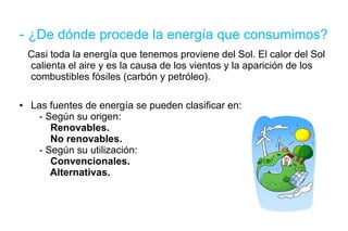 -  ¿De dónde procede la energía que consumimos? Casi toda la energía que tenemos proviene del Sol. El calor del Sol calienta el aire y es la causa de los vientos y la aparición de los combustibles fósiles (carbón y petróleo). Las fuentes de energía se pueden clasificar en:   - Según su origen:   Renovables.   No renovables.   - Según su utilización:   Convencionales.   Alternativas. 