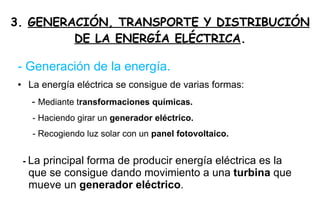 3.  GENERACIÓN, TRANSPORTE Y DISTRIBUCIÓN DE LA ENERGÍA ELÉCTRICA . - Generación de la energía. La energía eléctrica se consigue de varias formas: -  Mediante t ransformaciones químicas. - Haciendo girar un  generador eléctrico. - Recogiendo luz solar con un  panel fotovoltaico. -  La principal forma de producir energía eléctrica es la que se consigue dando movimiento a una  turbina  que mueve un  generador eléctrico . 