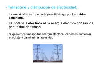 - Transporte y distribución de electricidad. La electricidad se transporta y se distribuye por los  cables eléctricos. La  potencia eléctrica  es la energía eléctrica consumida por unidad de tiempo. Si queremos transportar energía eléctrica, debemos aumentar el voltaje y disminuir la intensidad. 