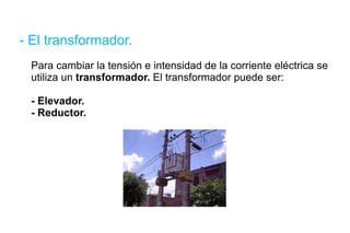 - El transformador. Para cambiar la tensión e intensidad de la corriente eléctrica se utiliza un  transformador.  El transformador puede ser: - Elevador. - Reductor. 
