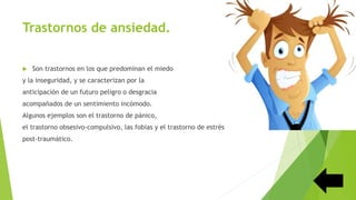 Trastornos de ansiedad.
 Son trastornos en los que predominan el miedo
y la inseguridad, y se caracterizan por la
anticipación de un futuro peligro o desgracia
acompañados de un sentimiento incómodo.
Algunos ejemplos son el trastorno de pánico,
el trastorno obsesivo-compulsivo, las fobias y el trastorno de estrés
post-traumático.
 