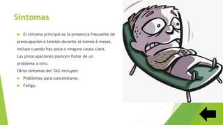 Síntomas
 El síntoma principal es la presencia frecuente de
preocupación o tensión durante al menos 6 meses,
incluso cuando hay poca o ninguna causa clara.
Las preocupaciones parecen flotar de un
problema a otro.
Otros síntomas del TAG incluyen:
 Problemas para concentrarse.
 Fatiga.
 