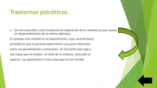 Trastornos psicóticos.
 Son los conocidos como trastornos de separación de la realidad ya que causan
un desprendimiento de la misma (delirios).
El ejemplo más notable es la esquizofrenia, cuya característica
principal es que la persona experimenta una grave distorsión
entre sus pensamientos y emociones. Es frecuente que oiga o
vea cosas que no existen, se aísle de su entorno, descuide su
aspecto, sus quehaceres o crea cosas que no son verdad.
 