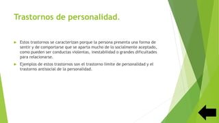 Trastornos de personalidad.
 Estos trastornos se caracterizan porque la persona presenta una forma de
sentir y de comportarse que se aparta mucho de lo socialmente aceptado,
como pueden ser conductas violentas, inestabilidad o grandes dificultades
para relacionarse.
 Ejemplos de estos trastornos son el trastorno límite de personalidad y el
trastorno antisocial de la personalidad.
 