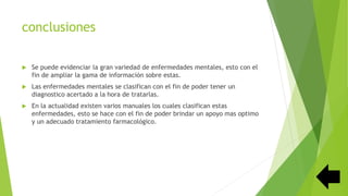 conclusiones
 Se puede evidenciar la gran variedad de enfermedades mentales, esto con el
fin de ampliar la gama de información sobre estas.
 Las enfermedades mentales se clasifican con el fin de poder tener un
diagnostico acertado a la hora de tratarlas.
 En la actualidad existen varios manuales los cuales clasifican estas
enfermedades, esto se hace con el fin de poder brindar un apoyo mas optimo
y un adecuado tratamiento farmacológico.
 