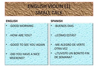 ENGLISH VIOLIN (1)
SMALL TALK
ENGLISH
• -GOOD MORNING
• -HOW ARE YOU?
• -GOOD TO SEE YOU AGAIN
• -DID YOU HAVE A NICE
WEEKEND?
SPANISH
• -BUENOS DIAS
• -¿CÓMO ESTÁS?
• -ME ALEGRO DE VERTE
OTRA VEZ
• -¿TUVISTE UN BONITO FIN
DE SEMANA?
 