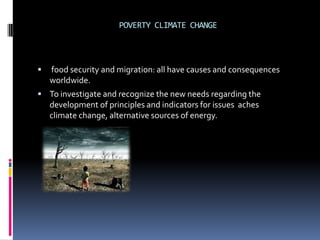 POVERTY CLIMATE CHANGE



   food security and migration: all have causes and consequences
    worldwide.
 To investigate and recognize the new needs regarding the
    development of principles and indicators for issues aches
    climate change, alternative sources of energy.
 