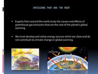 EMISSIONS THAT ARE THE ROOT



 Experts from around the world study the causes and effects of
   greenhouse gas emissions that are the root of the planet's global
   warming


 We must develop and utilize energy sources which are clean and do
   not contribute to climate change or global warming.
 