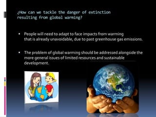 ¿How can we tackle the danger of extinction
resulting from global warming?


 People will need to adapt to face impacts from warming
   that is already unavoidable, due to past greenhouse gas emissions.


 The problem of global warming should be addressed alongside the
   more general issues of limited resources and sustainable
   development.
 