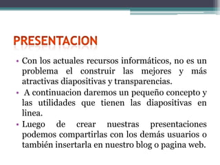 • Con los actuales recursos informáticos, no es un
  problema el construir las mejores y más
  atractivas diapositivas y transparencias.
• A continuacion daremos un pequeño concepto y
  las utilidades que tienen las diapositivas en
  linea.
• Luego de crear nuestras presentaciones
  podemos compartirlas con los demás usuarios o
  también insertarla en nuestro blog o pagina web.
 