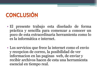 • El presente trabajo esta diseñado de forma
  práctica y sencilla para comenzar a conocer un
  poco de esta extraordinaria herramienta como lo
  es la informática e internet.

• Los servicios que frece la internet como el envio
  y recepcion de correo, la posibilidad de ver
  informacion en las paginas web, de enviar y
  recibir archivos hacen de esta una herramienta
  esencial en tiempo real.
 