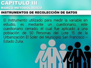 El instrumento utilizado para medir la variable en
estudio, es mediante un cuestionario, este
cuestionario cerrado; el cual fue aplicado a una
población de 50 Personas del Lote 15 de la
Urbanización El Soler del Municipio San Francisco –
Estado Zulia.
CAPITULO III
MARCO METODOLOGICO
INSTRUMENTOS DE RECOLECCIÓN DE DATOS
 