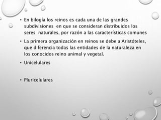 • En bilogía los reinos es cada una de las grandes
subdivisiones en que se consideran distribuidos los
seres naturales, por razón a las características comunes
• La primera organización en reinos se debe a Aristóteles,
que diferencia todas las entidades de la naturaleza en
los conocidos reino animal y vegetal.
• Unicelulares
• Pluricelulares
 
