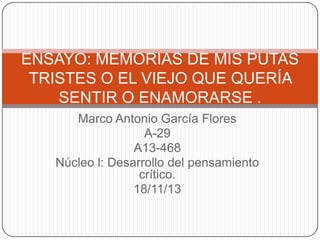ENSAYO: MEMORIAS DE MIS PUTAS
TRISTES O EL VIEJO QUE QUERÍA
SENTIR O ENAMORARSE .
Marco Antonio García Flores
A-29
A13-468
Núcleo l: Desarrollo del pensamiento
crítico.
18/11/13

 