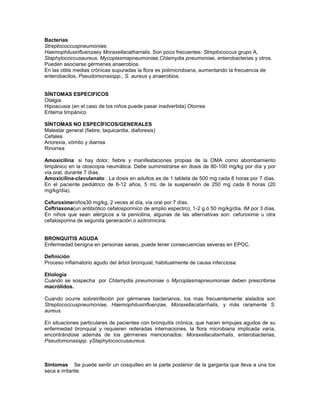 Bacterias
Streptococcuspneumoniae.
Haemophilusinfluenzaey Moraxellacatharralis. Son poco frecuentes: Streptococcus grupo A,
Staphylococcusaureus, Mycoplasmapneumoniae,Chlamydia pneumoniae, enterobacterias y otros.
Pueden asociarse gérmenes anaerobios.
En las otitis medias crónicas supuradas la flora es polimicrobiana, aumentando la frecuencia de
enterobacilos, Pseudomonasspp., S. aureus y anaerobios.


SÍNTOMAS ESPECIFICOS
Otalgia
Hipoacusia (en el caso de los niños puede pasar inadvertida) Otorrea
Eritema timpánico

SÍNTOMAS NO ESPECÍFICOS/GENERALES
Malestar general (fiebre, taquicardia, diaforesis)
Cefalea
Anorexia, vómito y diarrea
Rinorrea

Amoxicilina: si hay dolor, fiebre y manifestaciones propias de la OMA como abombamiento
timpánico en la otoscopia neumática. Debe suministrarse en dosis de 80-100 mg/kg por día y por
vía oral, durante 7 días.
Amoxicilina-clavulanato:. La dosis en adultos es de 1 tableta de 500 mg cada 8 horas por 7 días.
En el paciente pediátrico de 6-12 años, 5 mL de la suspensión de 250 mg cada 8 horas (20
mg/kg/día).

Cefuroximeniños30 mg/kg, 2 veces al día, vía oral por 7 días.
Ceftriaxona(un antibiótico cefalosporínico de amplio espectro), 1-2 g ó 50 mg/kg/día, IM por 3 días.
En niños que sean alérgicos a la penicilina, algunas de las alternativas son: cefuroxime u otra
cefalosporina de segunda generación o azitromicina.


BRONQUITIS AGUDA
Enfermedad benigna en personas sanas, puede tener consecuencias severas en EPOC.

Definición
Proceso inflamatorio agudo del árbol bronquial, habitualmente de causa infecciosa.

Etiología
Cuando se sospecha por Chlamydia pneumoniae o Mycoplasmapneumoniae deben prescribirse
macrólidos.

Cuando ocurre sobreinfeción por gérmenes bacterianos, los mas frecuentemente aislados son
Streptococcuspneumoniae, Haemophilusinfluenzae, Moraxellacatarrhalis, y más raramente S.
aureus.

En situaciones particulares de pacientes con bronquitis crónica, que hacen empujes agudos de su
enfermedad bronquial y requieren reiteradas internaciones, la flora microbiana implicada varía,
encontrándose además de los gérmenes mencionados: Moraxellacatarrhalis, enterobacterias,
Pseudomonasspp. yStaphylococcusaureus.



Síntomas Se puede sentir un cosquilleo en la parte posterior de la garganta que lleva a una tos
seca e irritante.
 