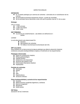ASPECTOS GRALES

DEFINICION
    Es el estado patologico por carencia de nutrientes o derivados de un subutilizacion de los
      mismos .
    Se acompaña de diversas expresiones clinicas y puede ser reversible.
    Se ha acordado llamar desnutrido a todo niño que ha perdido mas de 10 ) de su peso

Etiología
I.Por su causa:
     1. DNT primaria
     2. DNT secundaria
     3.DNT mixta

DNT PRIMARIA
    se produce por subalimentacion , sea debido a la deficiencia en :
            calidad
cantidad
La sub alimentación esta determinada Por
             Escasez
             Mal equilibrio de nutrientes
             Por fallas en las técnicas de alimentación del niño

DNT secundaria
Esta mediada por la intercurrencia de alguna patología que altera la absorción intestinal,
condiciona una pobre biodisponibilidad y origina un incremento en los requerimientos

Patologías relacionadas
    Efecto en la abosrocion intestino
    Reflujo gastroesofagico
    Gastritis atrofica
    Intolerancia a los disacaridos
    Sindrome del intestino corto
    Enfermedad inflamatoria intestinal
    hepatopatias

Perdidas de nutrientes
    Giardiasis
    Sepsis
    Tb.
    Sida
    Hipertiroidismo
    Síndrome nefrotico

Pobre biodisponibilidad y aumento de los requerimientos
    Anorexia
    Malformaciones congénitas digestivas y cardiacas
    Ejercicio exagerado
    Neoplasias
    Estrés severo

DNT Mixta
asociación de las 2 anteriores
 