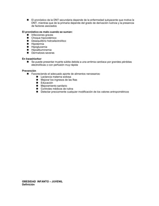    El pronóstico de la DNT secundaria depende de la enfermedad subyacente que motiva la
       DNT, mientras que de la primaria depende del grado de derivación nutricia y la presencia
       de factores asociados

El pronóstico es malo cuando se suman:
     Infecciones graves
     Choque hipovolémico
     Desequilibrio hidroelectrolítico
     Hipotermia
     Hipoglucemia
     Hipoalbuminemia
     Dermatosis severas

En kwashiorkor
    Se puede presentar muerte súbita debida a una arritmia cardíaca por grandes pérdidas
      electrolíticas o con perfusión muy rápida

Prevención
    Favoreciendo el adecuado aporte de alimentos nercesarios:
            Lactancia materna exitosa
            Mejorar los ingresos de las flias
            Educación
            Mejoramiento sanitario
            Controles médicos de rutina
            Detectar precozmente cualquier modificación de los valores antropométricos




OBESIDAD INFANTO – JUVENIL
Definición
 
