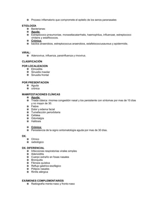  Proceso inflamatorio que compromete el epitelio de los senos paranasales

ETIOLOGÍA
    Bacterianas:
    Aguda:
    Estreptococo pneumoniae, moraxellacatarrhalis, haemophilus, influenzae, estreptococo
      viridans y estafilococos.
    Crónica:
    bacilos anaerobios, estreptococcus anaerobios, estafelococcusaureus y epidermidis.


VIRAL:
    Adenovirus, influenza, parainfluenza y rinovirus.

CLASIFICACIÓN
POR LOCALIZACION
    Etmoiditis
    Sinusitis maxilar
    Sinusitis frontal

POR PRESENTACION
    Aguda
    crónica

MAMIFESTACIONES CLÍNICAS
   Aguda:
   Triada clásica: rinorrea congestión nasal y tos persistente con síntomas por mas de 10 días
     y no mayor de 30.
   Fiebre
   Dolor y edema facial
   Tumefacción periorbitaria
   Cefalea
   Odontalgía
   Halitosis

       Crónica:
       Persistencia de la signo sintomatología aguda por mas de 30 días.

DX.
       Clínico
       radiológico

DX. DIFERENCIAL
     Infecciones respiratorias virales simples
     Adenoiditis
     Cuerpo extraño en fosas nasales
     Bronquitis
     Fibrosis quística
     Reflujo gástrico-esofágico
     Pólipos nasales
     Rinitis alérgica


EXÁMENES COMPLEMENTARIOS
    Radiografía mento-naso y fronto-naso
 